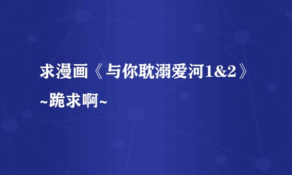 求漫画《与你耽溺爱河1&2》~跪求啊~