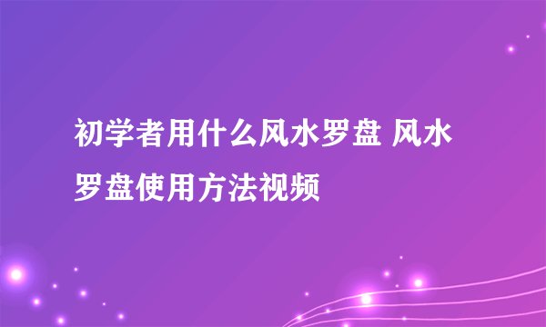 初学者用什么风水罗盘 风水罗盘使用方法视频