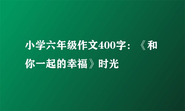 小学六年级作文400字:《和你一起的幸福》时光