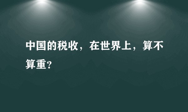 中国的税收,在世界上,算不算重?
