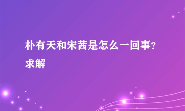 朴有天和宋茜是怎么一回事？求解