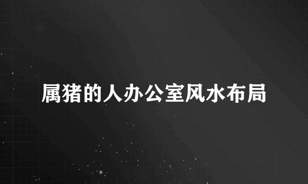 属猪的人办公室风水布局