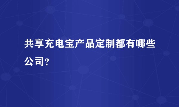 共享充电宝产品定制都有哪些公司？