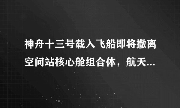 神舟十三号载入飞船即将撒离空间站核心舱组合体，航天员回家有哪些步骤？
