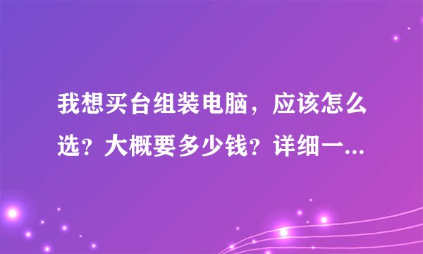 我想买台组装电脑,应该怎么选?大概要多少钱?详细一点,谢谢