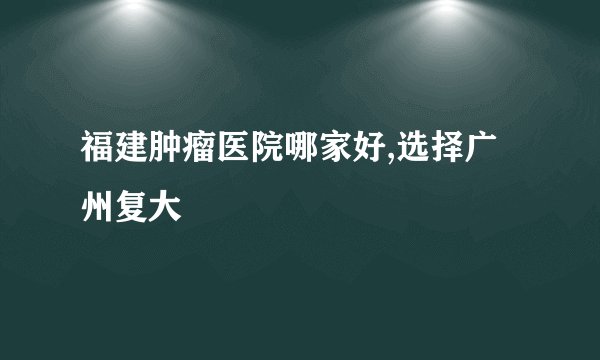 福建肿瘤医院哪家好,选择广州复大