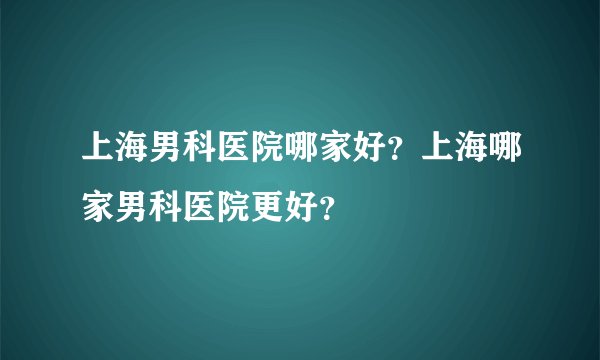 上海男科医院哪家好？上海哪家男科医院更好？