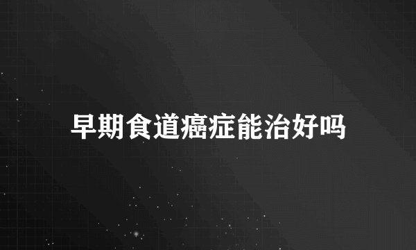 早期食道癌症能治好吗