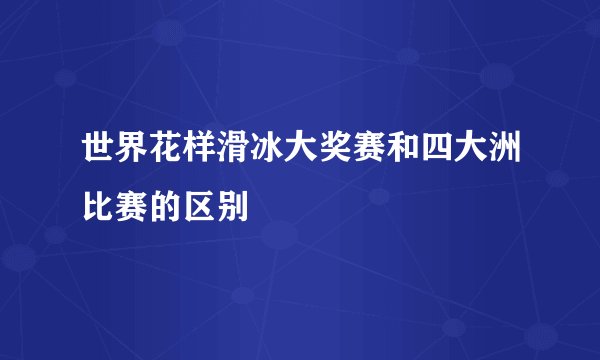 世界花样滑冰大奖赛和四大洲比赛的区别
