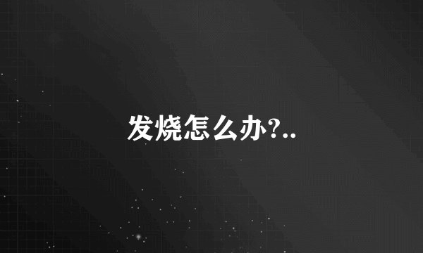 发烧怎么办?..