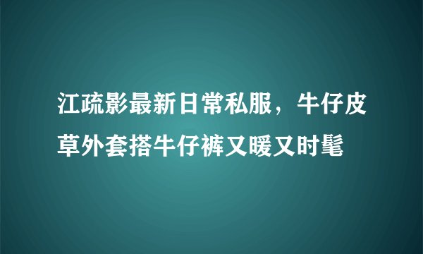 江疏影最新日常私服，牛仔皮草外套搭牛仔裤又暖又时髦