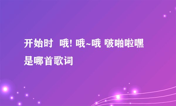 开始时  哦! 哦~哦 啵啪啦嘿 是哪首歌词