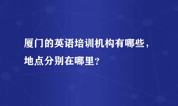 厦门的英语培训机构有哪些，地点分别在哪里？