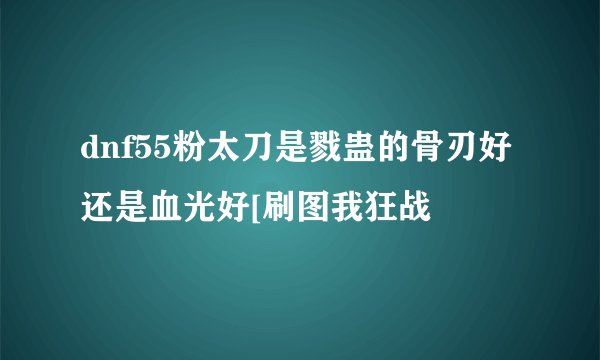dnf55粉太刀是戮蛊的骨刃好还是血光好[刷图我狂战