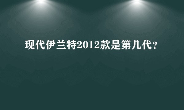 现代伊兰特2012款是第几代？