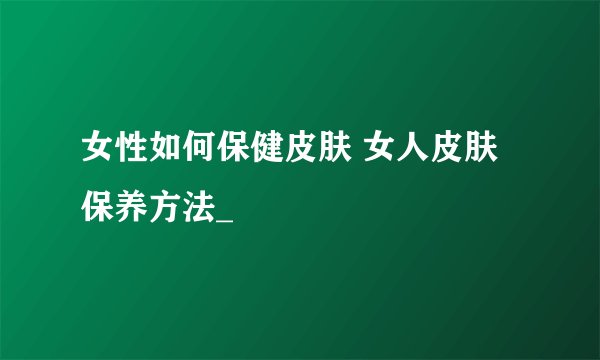 女性如何保健皮肤 女人皮肤保养方法_