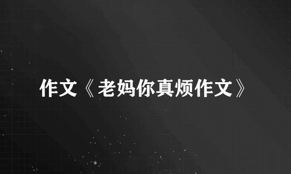 作文《老妈你真烦作文》