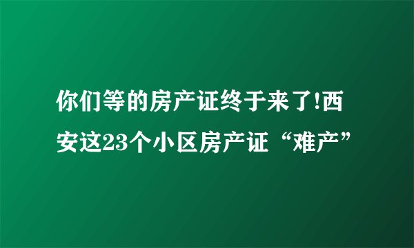 你们等的房产证终于来了!西安这23个小区房产证“难产”