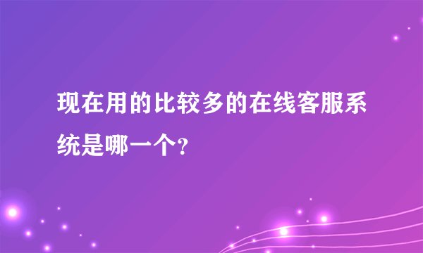 现在用的比较多的在线客服系统是哪一个?