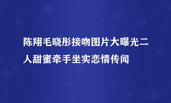 陈翔毛晓彤接吻图片大曝光二人甜蜜牵手坐实恋情传闻