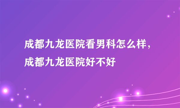 成都九龙医院看男科怎么样,成都九龙医院好不好