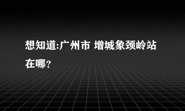 想知道:广州市 增城象颈岭站在哪？