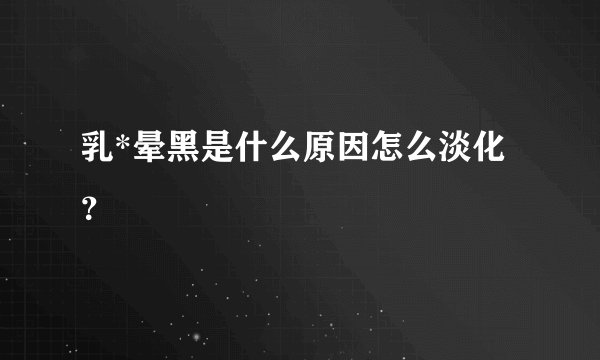 乳*晕黑是什么原因怎么淡化？