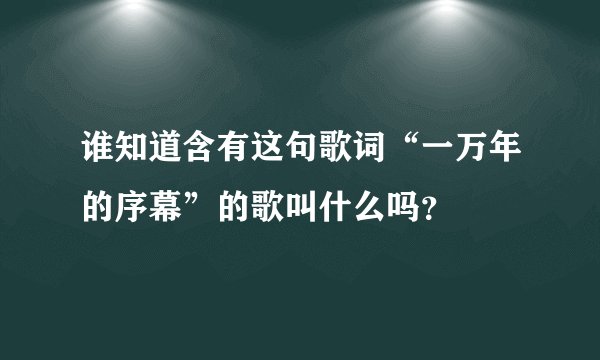 谁知道含有这句歌词“一万年的序幕”的歌叫什么吗?
