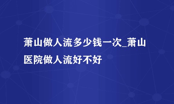 萧山做人流多少钱一次_萧山医院做人流好不好