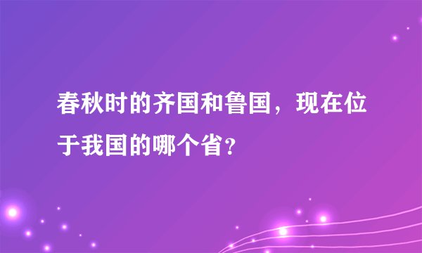 春秋时的齐国和鲁国，现在位于我国的哪个省？