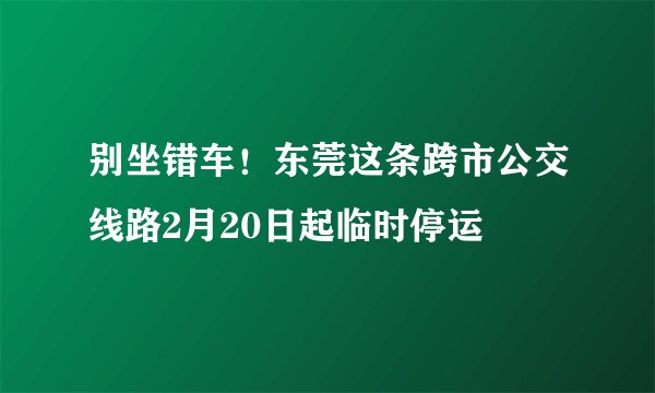 别坐错车！东莞这条跨市公交线路2月20日起临时停运