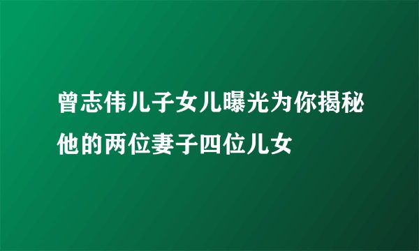 曾志伟儿子女儿曝光为你揭秘他的两位妻子四位儿女