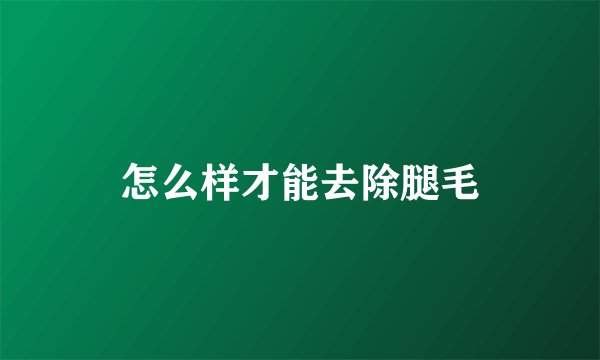 怎么样才能去除腿毛