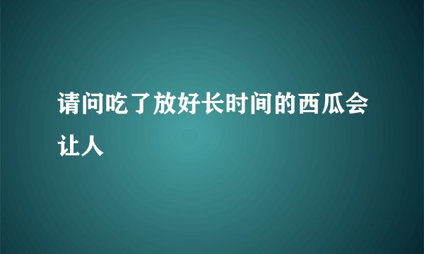请问吃了放好长时间的西瓜会让人