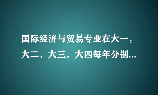 国际经济与贸易专业在大一,大二,大三,大四每年分别要学哪些课程?请分别罗列一下谢谢!