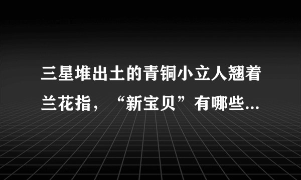 三星堆出土的青铜小立人翘着兰花指，“新宝贝”有哪些待解之迷？