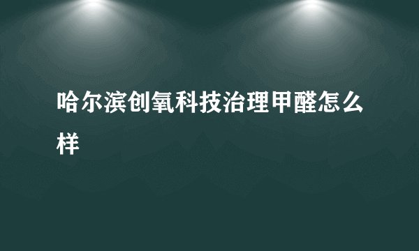 哈尔滨创氧科技治理甲醛怎么样