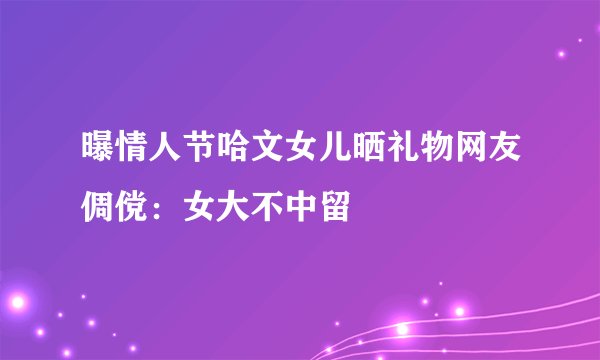 曝情人节哈文女儿晒礼物网友倜傥：女大不中留
