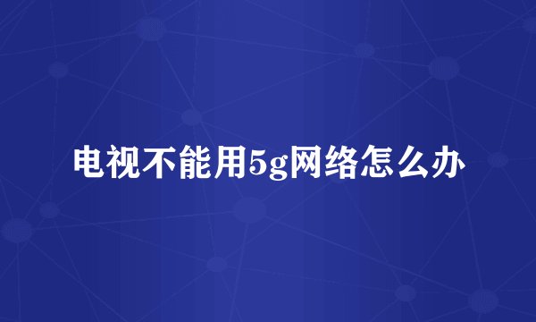 电视不能用5g网络怎么办