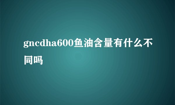 gncdha600鱼油含量有什么不同吗