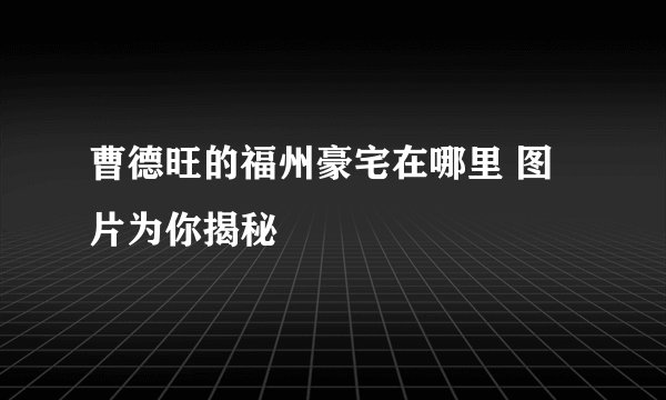 曹德旺的福州豪宅在哪里 图片为你揭秘