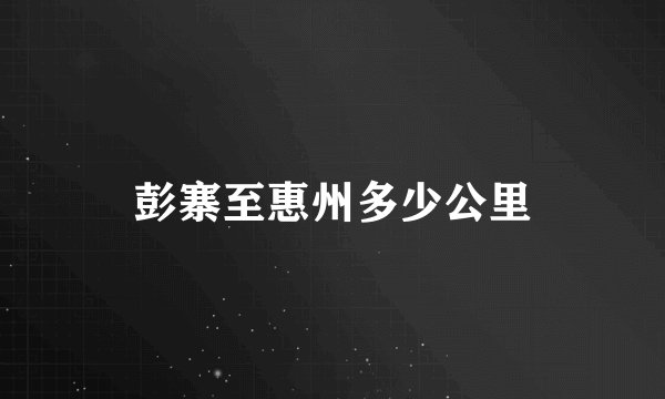 彭寨至惠州多少公里
