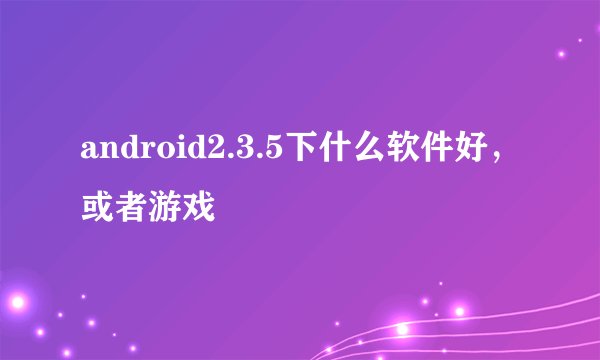 android2.3.5下什么软件好,或者游戏