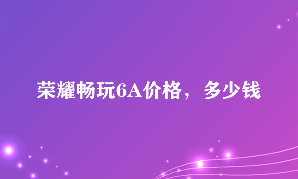 荣耀畅玩6A价格，多少钱