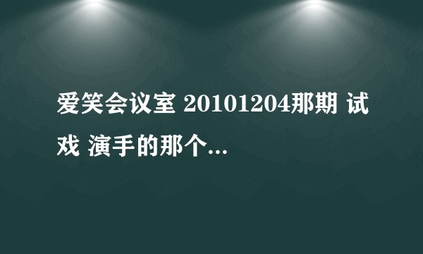 爱笑会议室 20101204那期 试戏 演手的那个 台词 急用！ 谢啦~