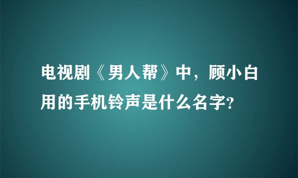 电视剧《男人帮》中，顾小白用的手机铃声是什么名字？