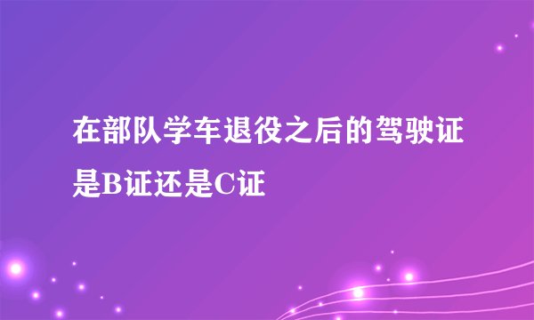 在部队学车退役之后的驾驶证是B证还是C证