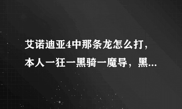 艾诺迪亚4中那条龙怎么打,本人一狂一黑骑一魔导,黑骑皮厚。狂战皮厚攻高,魔导攻高皮薄,该怎么打