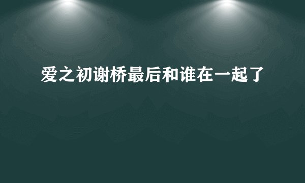 爱之初谢桥最后和谁在一起了