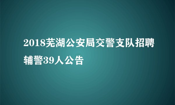 2018芜湖公安局交警支队招聘辅警39人公告